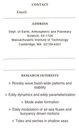 contact
Email: ivana@rossby.mit.edu
￼
Address

Dept. of Earth, Atmospheric and Planetary Science, 54-1726
Massachusetts Institute of Technology
Cambridge, MA  02139-4307

MIT Personnel Details
￼
Curriculum Vitae
￼
Research Interests

O Rossby wave basin-wide patterns and stability

O Eddy dynamics and eddy parameterization

O Mode water formation

O Eddy modulation of air-sea fluxes and buoyancy driven motions

O Tides and seches in shallow seas
